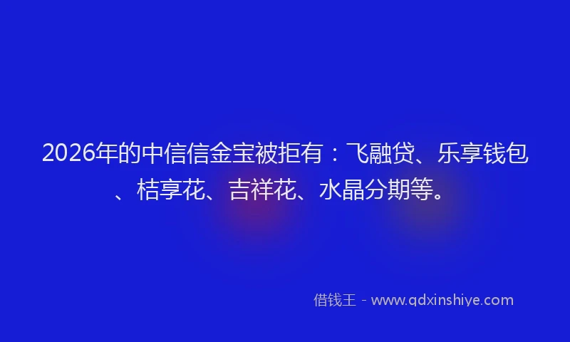 2026年的中信信金宝被拒有：飞融贷、乐享钱包、桔享花、吉祥花、水晶分期等。