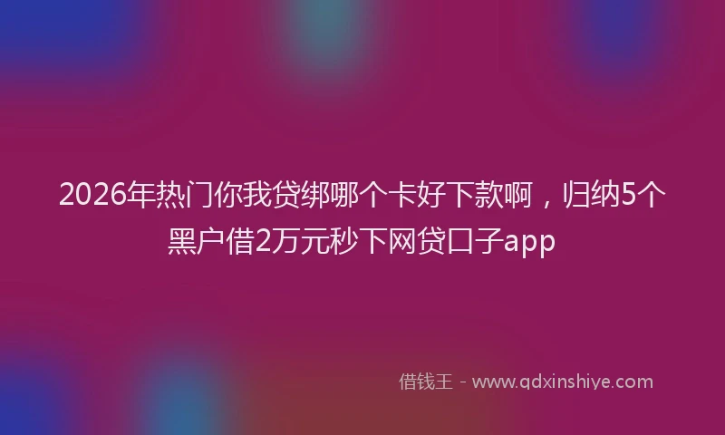 2026年热门你我贷绑哪个卡好下款啊，归纳5个黑户借2万元秒下网贷口子app