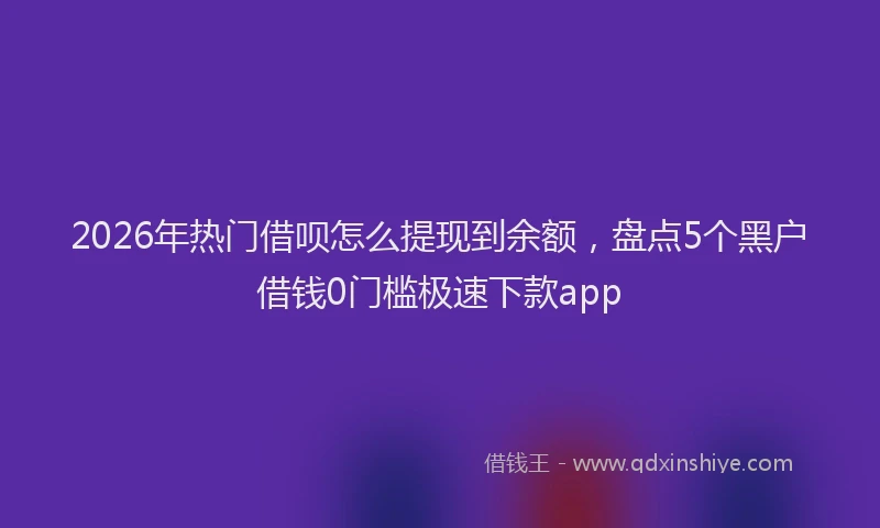 2026年热门借呗怎么提现到余额，盘点5个黑户借钱0门槛极速下款app