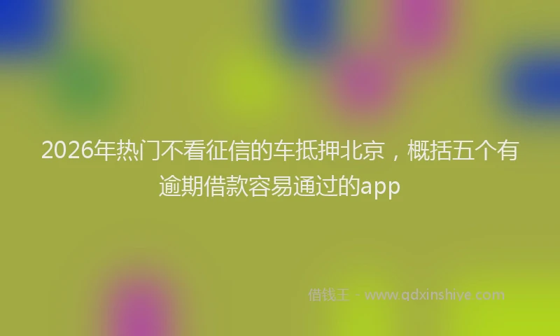 2026年热门不看征信的车抵押北京，概括五个有逾期借款容易通过的app