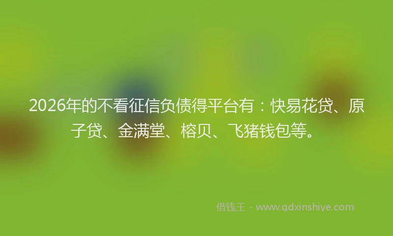 2026年的不看征信负债得平台有：快易花贷、原子贷、金满堂、榕贝、飞猪钱包等。