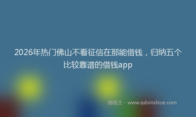 2026年热门佛山不看征信在那能借钱，归纳五个比较靠谱的借钱app