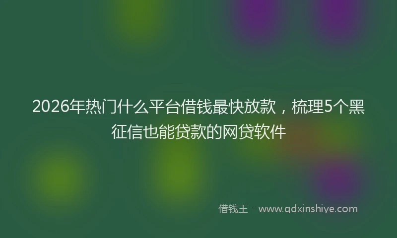 2026年热门什么平台借钱最快放款，梳理5个黑征信也能贷款的网贷软件