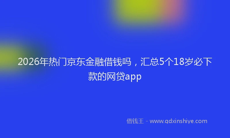 2026年热门京东金融借钱吗，汇总5个18岁必下款的网贷app