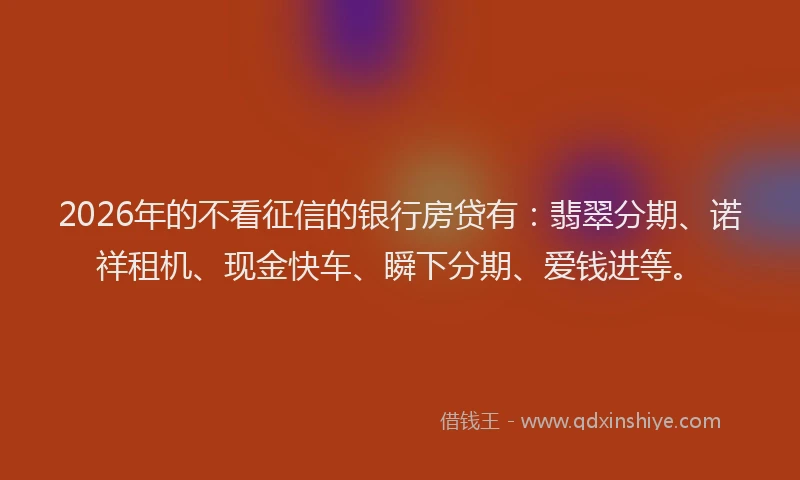 2026年的不看征信的银行房贷有：翡翠分期、诺祥租机、现金快车、瞬下分期、爱钱进等。