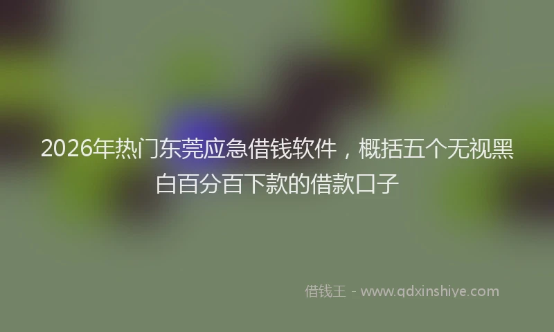 2026年热门东莞应急借钱软件，概括五个无视黑白百分百下款的借款口子