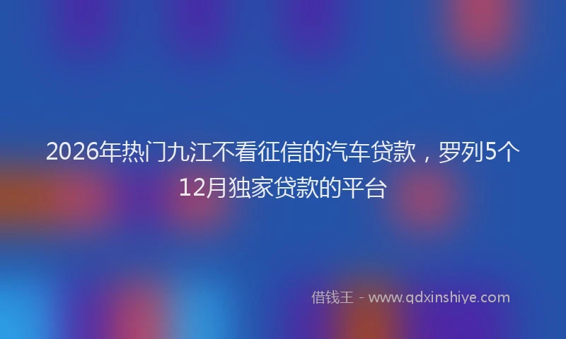 2026年热门九江不看征信的汽车贷款，罗列5个12月独家贷款的平台