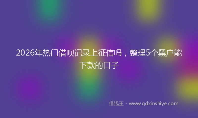 2026年热门借呗记录上征信吗，整理5个黑户能下款的口子