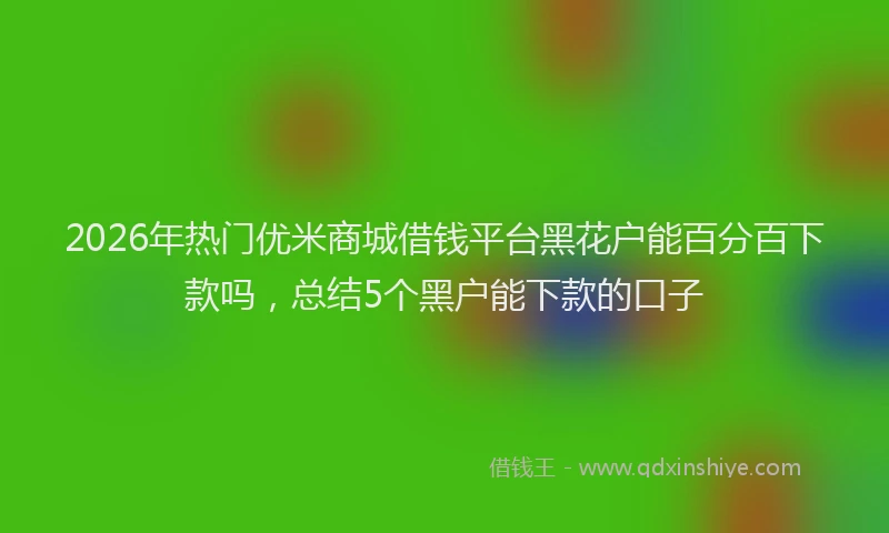 2026年热门优米商城借钱平台黑花户能百分百下款吗，总结5个黑户能下款的口子