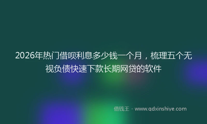 2026年热门借呗利息多少钱一个月，梳理五个无视负债快速下款长期网贷的软件