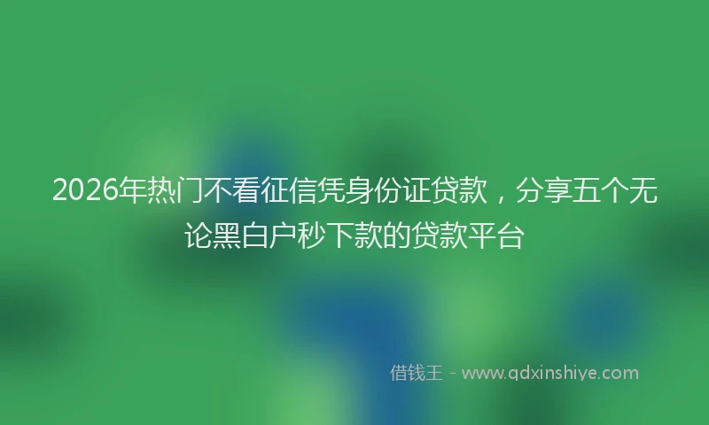 2026年热门不看征信凭身份证贷款，分享五个无论黑白户秒下款的贷款平台