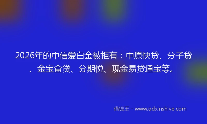 2026年的中信爱白金被拒有：中原快贷、分子贷、金宝盒贷、分期悦、现金易贷通宝等。