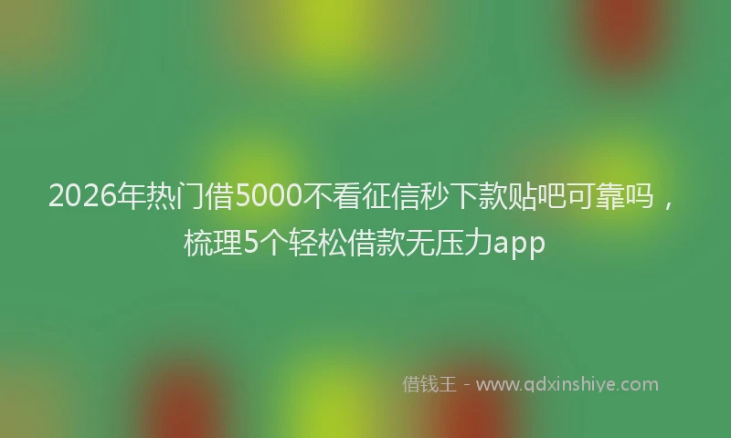 2026年热门借5000不看征信秒下款贴吧可靠吗，梳理5个轻松借款无压力app