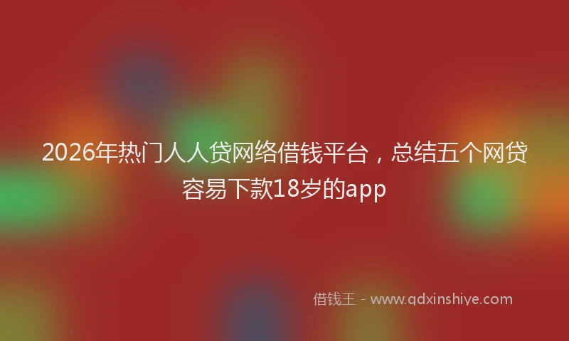 2026年热门人人贷网络借钱平台，总结五个网贷容易下款18岁的app