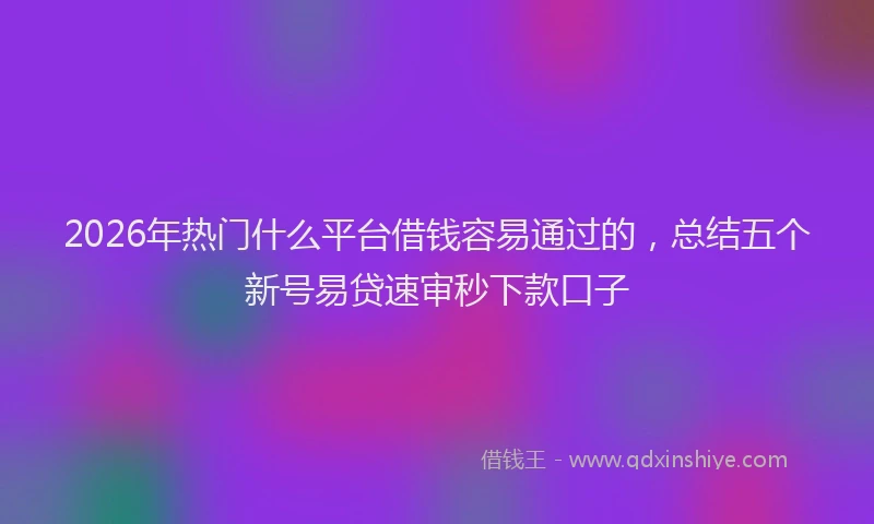 2026年热门什么平台借钱容易通过的，总结五个新号易贷速审秒下款口子