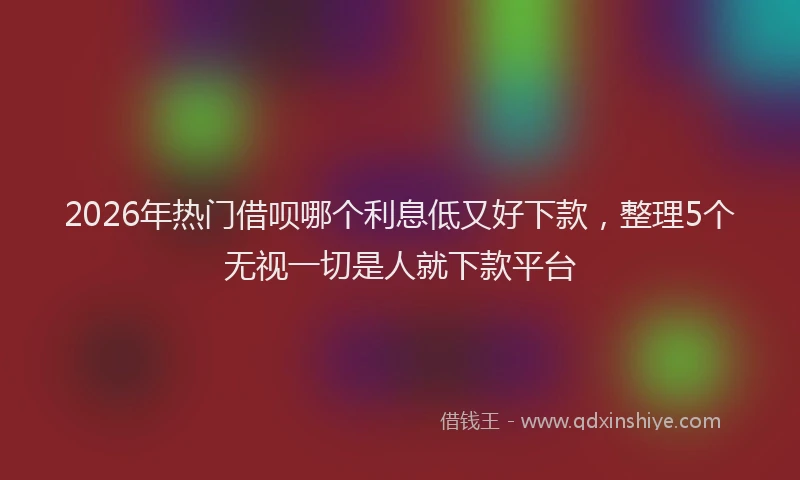 2026年热门借呗哪个利息低又好下款，整理5个无视一切是人就下款平台