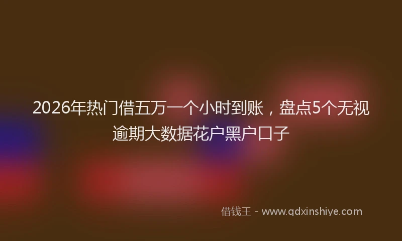 2026年热门借五万一个小时到账，盘点5个无视逾期大数据花户黑户口子