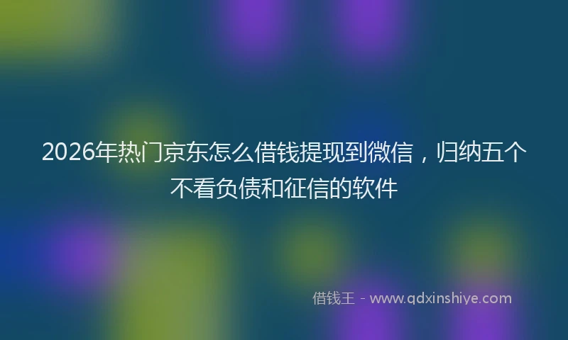 2026年热门京东怎么借钱提现到微信，归纳五个不看负债和征信的软件