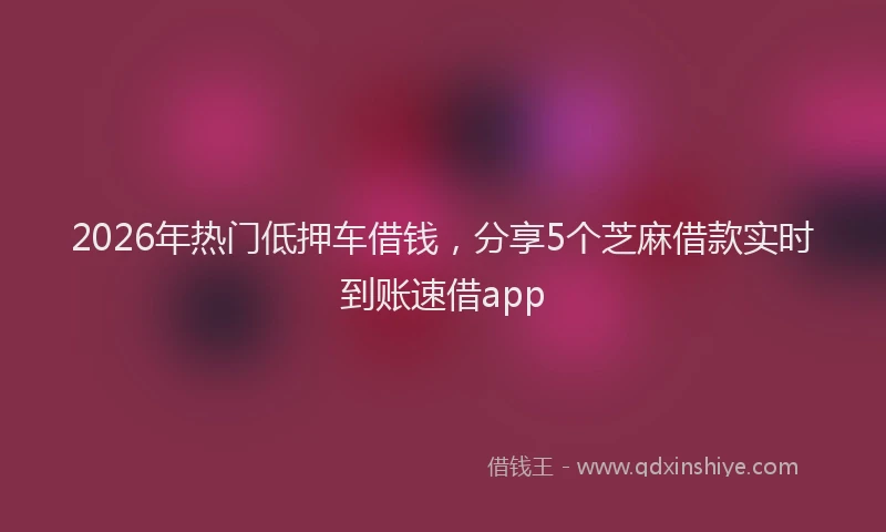 2026年热门低押车借钱，分享5个芝麻借款实时到账速借app