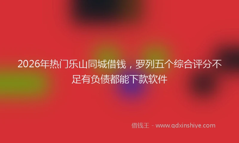 2026年热门乐山同城借钱，罗列五个综合评分不足有负债都能下款软件