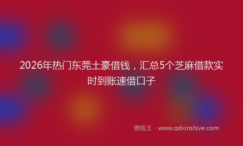 2026年热门东莞土豪借钱，汇总5个芝麻借款实时到账速借口子