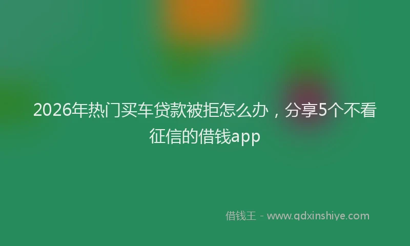 2026年热门买车贷款被拒怎么办，分享5个不看征信的借钱app