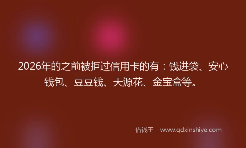 2026年的之前被拒过信用卡的有：钱进袋、安心钱包、豆豆钱、天源花、金宝盒等。