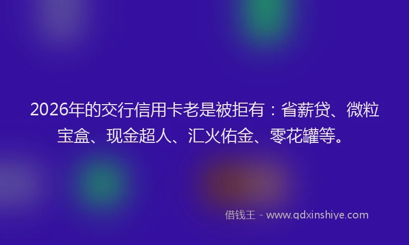 2026年的交行信用卡老是被拒有：省薪贷、微粒宝盒、现金超人、汇火佑金、零花罐等。