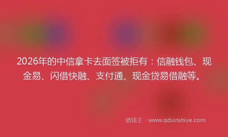 2026年的中信拿卡去面签被拒有：信融钱包、现金易、闪借快融、支付通、现金贷易借融等。