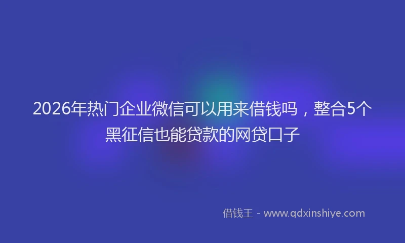 2026年热门企业微信可以用来借钱吗，整合5个黑征信也能贷款的网贷口子