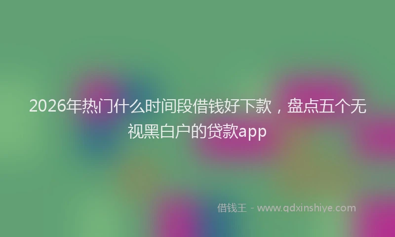 2026年热门什么时间段借钱好下款，盘点五个无视黑白户的贷款app