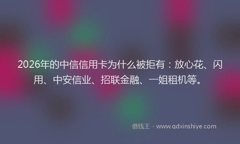 2026年的中信信用卡为什么被拒有：放心花、闪用、中安信业、招联金融、一姐租机等。