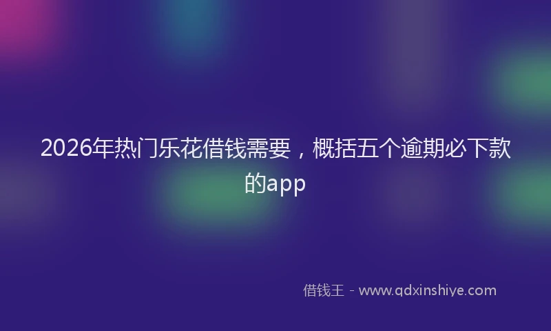 2026年热门乐花借钱需要，概括五个逾期必下款的app
