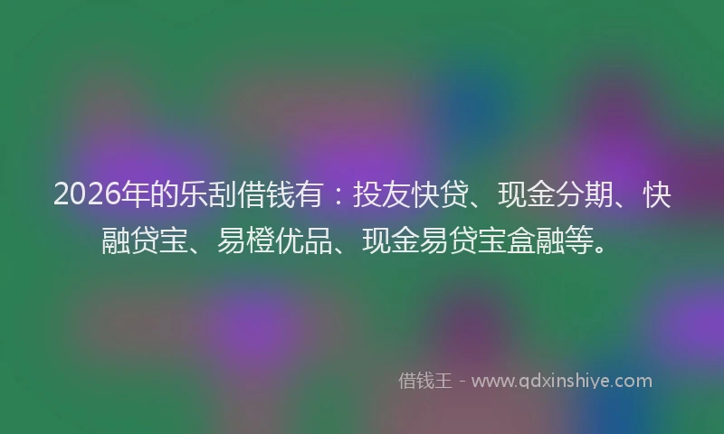 2026年的乐刮借钱有：投友快贷、现金分期、快融贷宝、易橙优品、现金易贷宝盒融等。