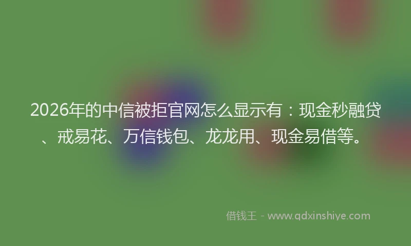 2026年的中信被拒官网怎么显示有：现金秒融贷、戒易花、万信钱包、龙龙用、现金易借等。