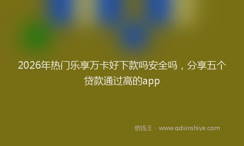 2026年热门乐享万卡好下款吗安全吗，分享五个贷款通过高的app