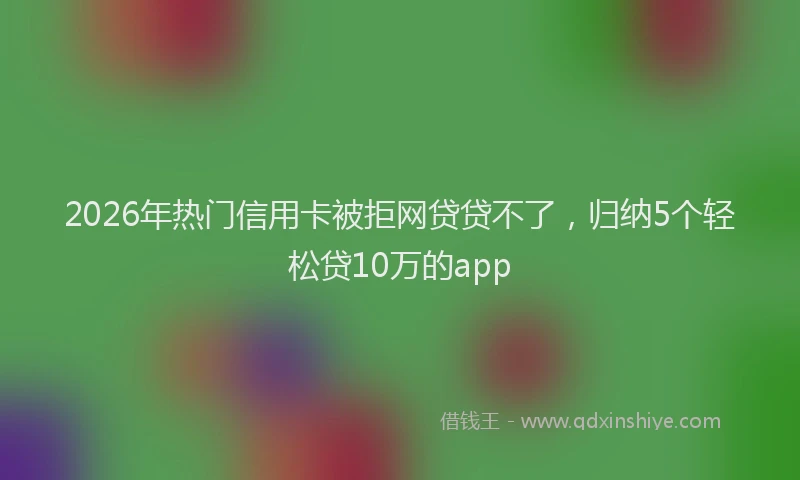 2026年热门信用卡被拒网贷贷不了，归纳5个轻松贷10万的app