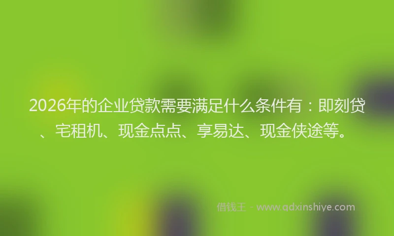 2026年的企业贷款需要满足什么条件有：即刻贷、宅租机、现金点点、享易达、现金侠途等。