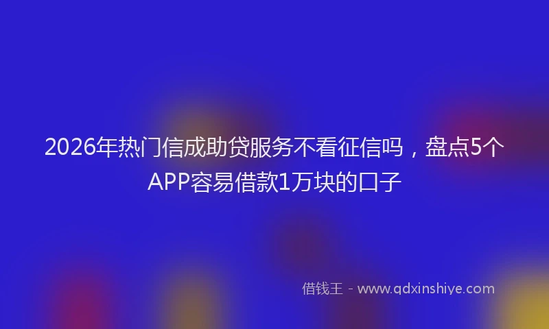 2026年热门信成助贷服务不看征信吗，盘点5个APP容易借款1万块的口子
