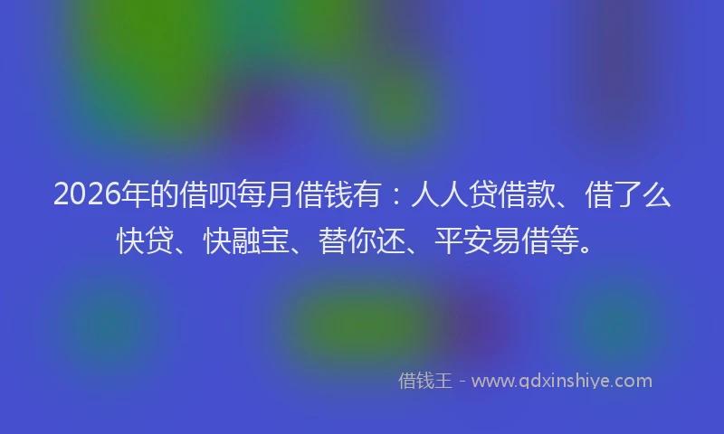 2026年的借呗每月借钱有：人人贷借款、借了么快贷、快融宝、替你还、平安易借等。