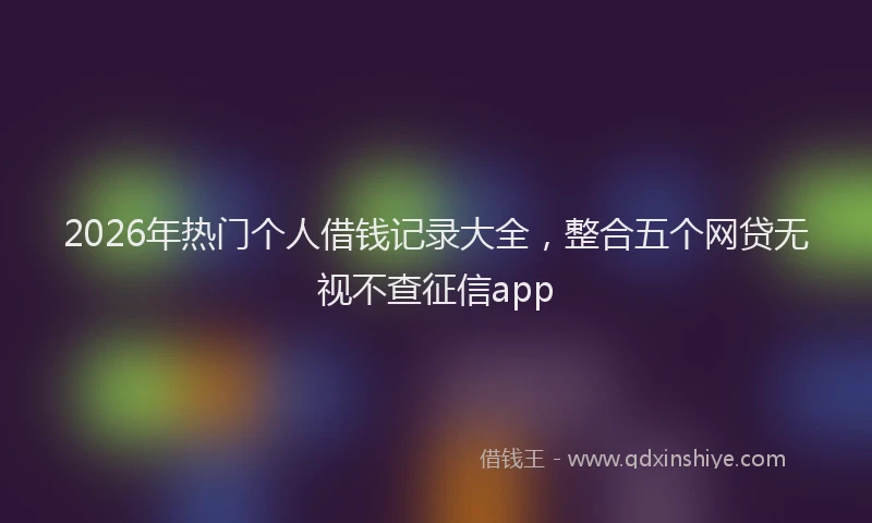 2026年热门个人借钱记录大全，整合五个网贷无视不查征信app