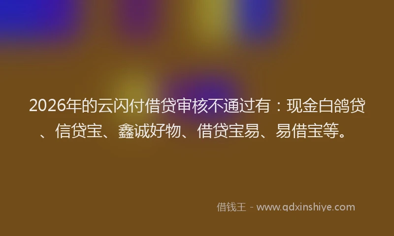2026年的云闪付借贷审核不通过有：现金白鸽贷、信贷宝、鑫诚好物、借贷宝易、易借宝等。
