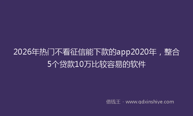 2026年热门不看征信能下款的app2020年，整合5个贷款10万比较容易的软件