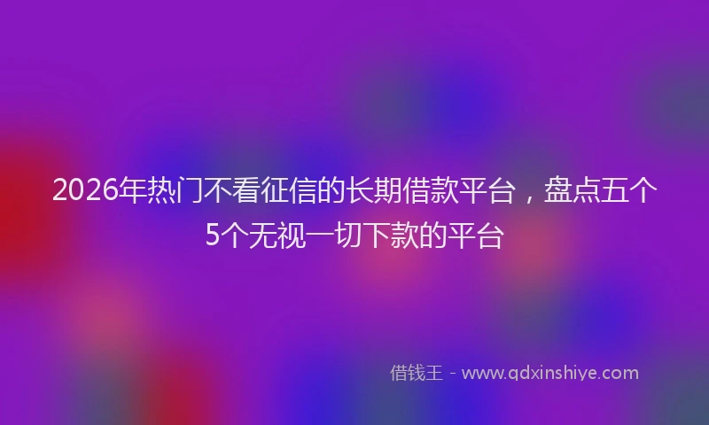 2026年热门不看征信的长期借款平台，盘点五个5个无视一切下款的平台