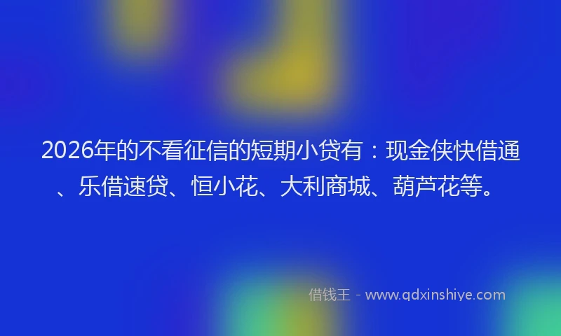 2026年的不看征信的短期小贷有：现金侠快借通、乐借速贷、恒小花、大利商城、葫芦花等。