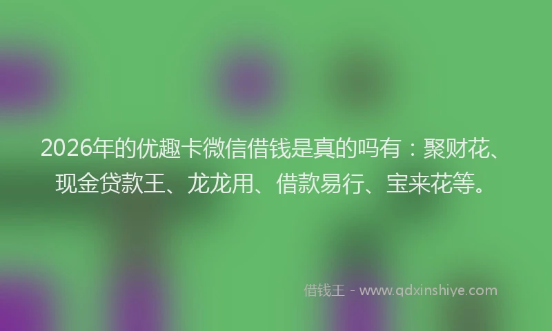 2026年的优趣卡微信借钱是真的吗有：聚财花、现金贷款王、龙龙用、借款易行、宝来花等。