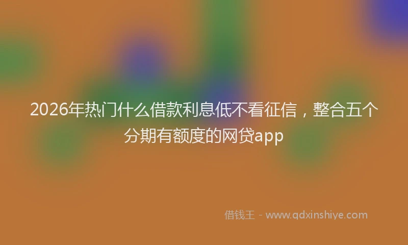 2026年热门什么借款利息低不看征信，整合五个分期有额度的网贷app