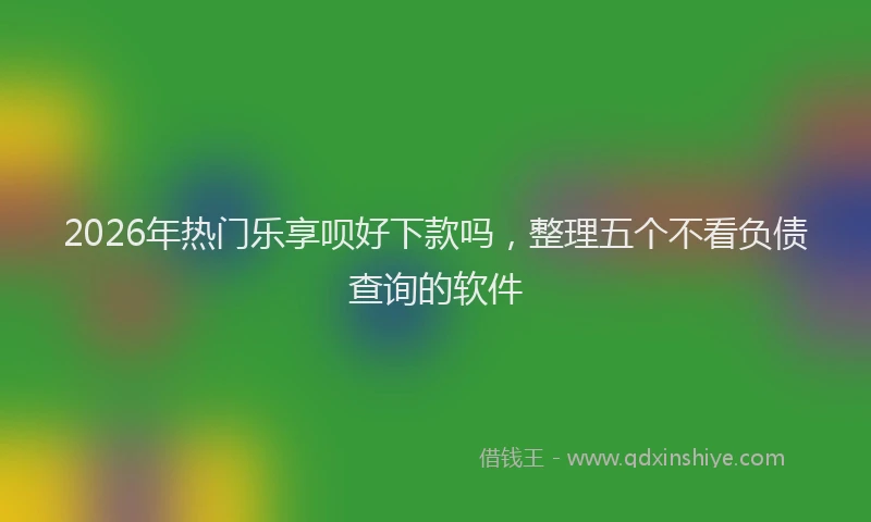 2026年热门乐享呗好下款吗，整理五个不看负债查询的软件