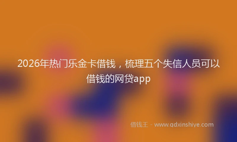 2026年热门乐金卡借钱，梳理五个失信人员可以借钱的网贷app