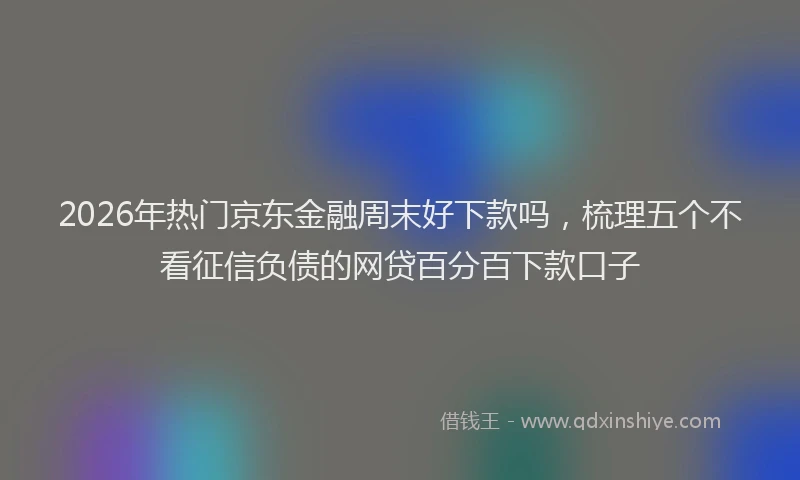 2026年热门京东金融周末好下款吗，梳理五个不看征信负债的网贷百分百下款口子